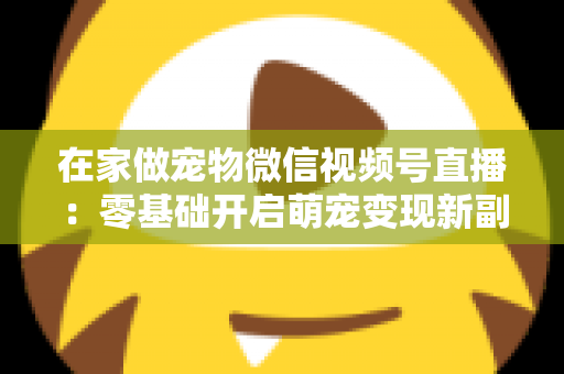 在家做宠物微信视频号直播：零基础开启萌宠变现新副业的完整指南