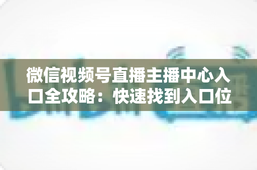 微信视频号直播主播中心入口全攻略：快速找到入口位置并掌握核心功能，助力主播高效运营直播间