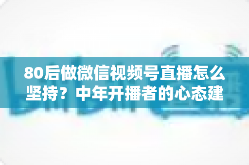 80后做微信视频号直播怎么坚持？中年开播者的心态建设与实操全攻略
