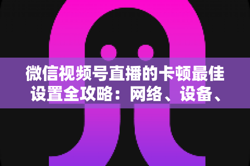 微信视频号直播的卡顿最佳设置全攻略：网络、设备、参数一站式优化方案，让每一场直播都流畅高清