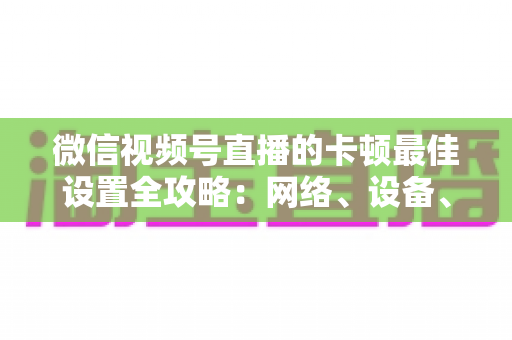 微信视频号直播的卡顿最佳设置全攻略：网络、设备、参数一站式优化方案，让每一场直播都流畅高清