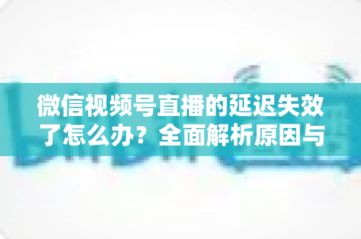 微信视频号直播的延迟失效了怎么办?全面解析原因与高效解决方案指南 微信视频号直播的延迟失效了怎么办?全面解析原因与高效解决方案指南