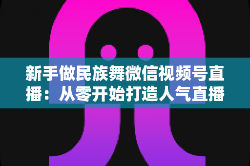 新手做民族舞微信视频号直播:从零开始打造人气直播间全攻略 新手做民族舞微信视频号直播:从零开始打造人气直播间全攻略