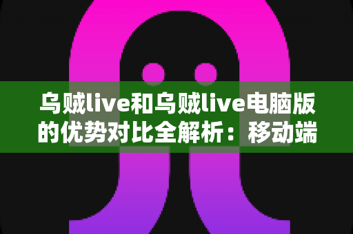 乌贼live和乌贼live电脑版的优势对比全解析：移动端与桌面端深度评测，帮你找到最适合自己的观看方式