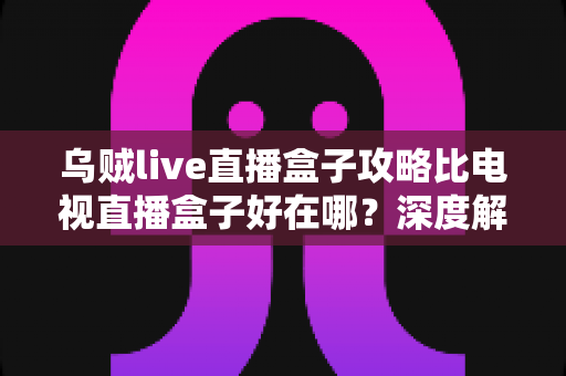 乌贼live直播盒子攻略比电视直播盒子好在哪?深度解析软件直播方案的核心优势与新手实用指南 乌贼live直播盒子攻略比电视直播盒子好在哪?深度解析软件直播方案的核心优势与新手实用指南