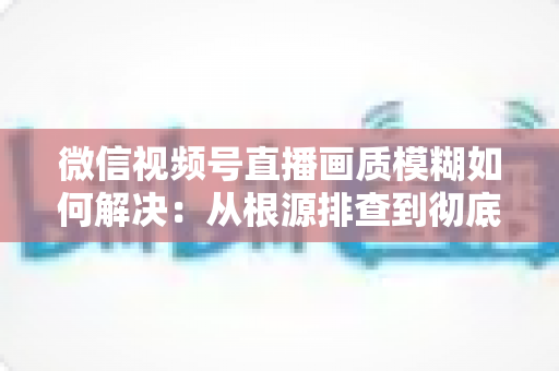 微信视频号直播画质模糊如何解决:从根源排查到彻底优化的完整实战指南 微信视频号直播画质模糊如何解决:从根源排查到彻底优化的完整实战指南