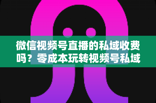 微信视频号直播的私域收费吗?零成本玩转视频号私域流量的完整指南 微信视频号直播的私域收费吗?零成本玩转视频号私域流量的完整指南