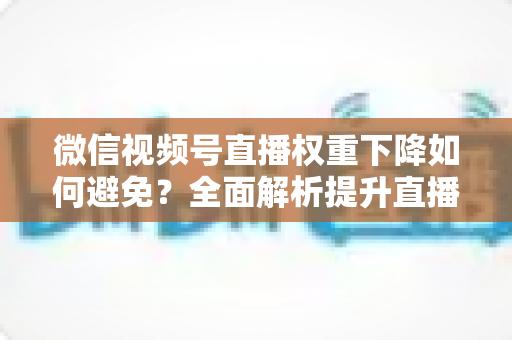 微信视频号直播权重下降如何避免？全面解析提升直播权重的实用指南与避坑策略