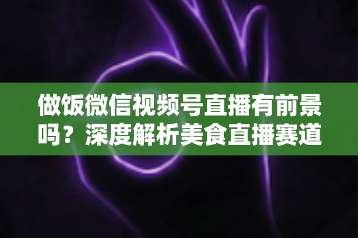 做饭微信视频号直播有前景吗?深度解析美食直播赛道的机遇、变现路径与实操指南 做饭微信视频号直播有前景吗?深度解析美食直播赛道的机遇、变现路径与实操指南