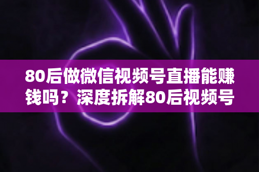 80后做微信视频号直播能赚钱吗？深度拆解80后视频号直播的真实机会、六大变现路径与实操指南