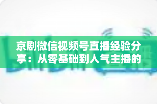 京剧微信视频号直播经验分享:从零基础到人气主播的实战全攻略 京剧微信视频号直播经验分享:从零基础到人气主播的实战全攻略