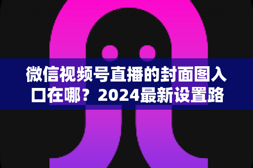 微信视频号直播的封面图入口在哪?2024最新设置路径全解析与高点击率封面实战指南 微信视频号直播的封面图入口在哪?2024最新设置路径全解析与高点击率封面实战指南