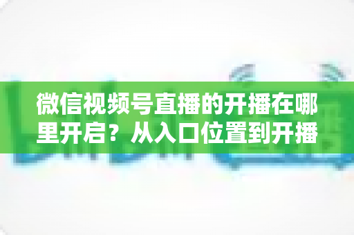 微信视频号直播的开播在哪里开启？从入口位置到开播全流程的保姆级指南
