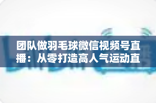 团队做羽毛球微信视频号直播：从零打造高人气运动直播间的完整实战指南