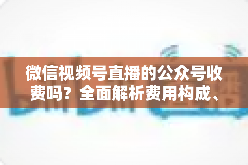 微信视频号直播的公众号收费吗?全面解析费用构成、开通条件与运营变现指南 微信视频号直播的公众号收费吗?全面解析费用构成、开通条件与运营变现指南