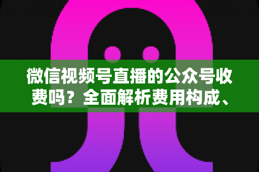 微信视频号直播的公众号收费吗?全面解析费用构成、开通条件与运营变现指南 微信视频号直播的公众号收费吗?全面解析费用构成、开通条件与运营变现指南