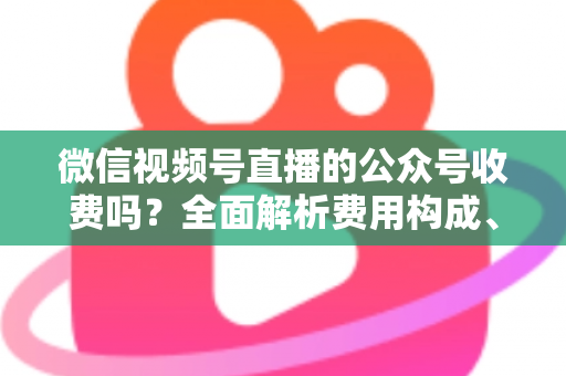 微信视频号直播的公众号收费吗？全面解析费用构成、开通条件与运营变现指南