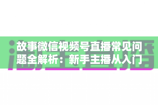故事微信视频号直播常见问题全解析:新手主播从入门到精通的实战指南 故事微信视频号直播常见问题全解析:新手主播从入门到精通的实战指南
