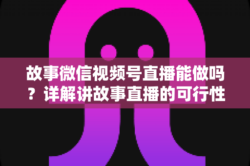 故事微信视频号直播能做吗？详解讲故事直播的可行性、实操方法与变现全攻略