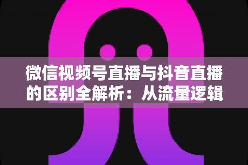 微信视频号直播与抖音直播的区别全解析：从流量逻辑到变现模式，一文帮你选对直播主阵地