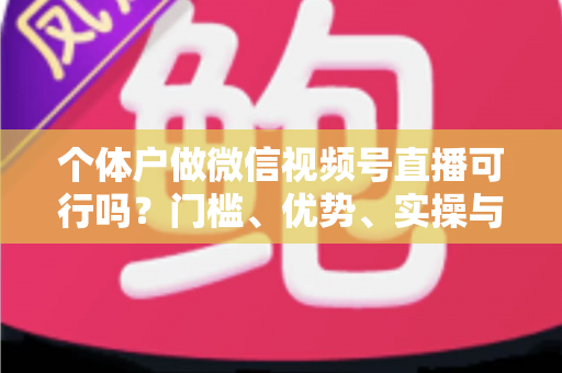 个体户做微信视频号直播可行吗？门槛、优势、实操与变现全解析