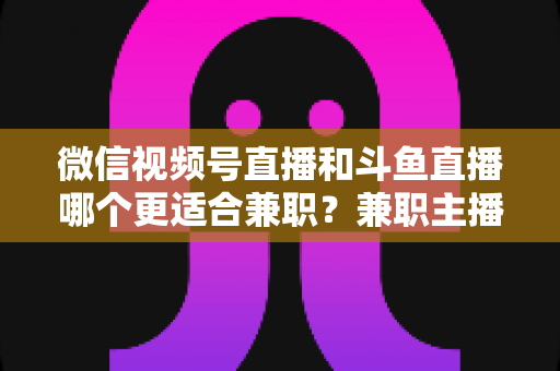 微信视频号直播和斗鱼直播哪个更适合兼职？兼职主播平台选择深度对比指南