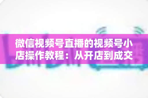 微信视频号直播的视频号小店操作教程:从开店到成交的全流程实战指南 微信视频号直播的视频号小店操作教程:从开店到成交的全流程实战指南