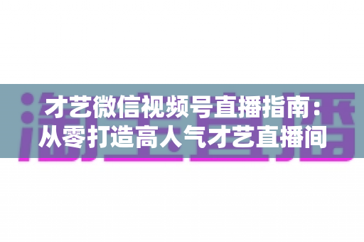 才艺微信视频号直播指南:从零打造高人气才艺直播间的全流程实战攻略 才艺微信视频号直播指南:从零打造高人气才艺直播间的全流程实战攻略