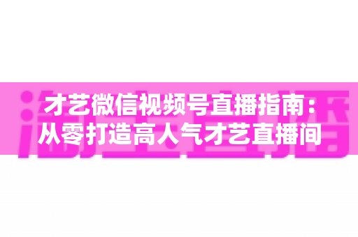 才艺微信视频号直播指南：从零打造高人气才艺直播间的全流程实战攻略