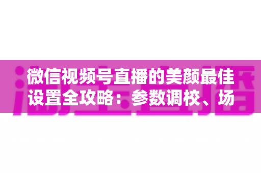 微信视频号直播的美颜最佳设置全攻略:参数调校、场景搭配与避坑指南一次讲透 微信视频号直播的美颜最佳设置全攻略:参数调校、场景搭配与避坑指南一次讲透