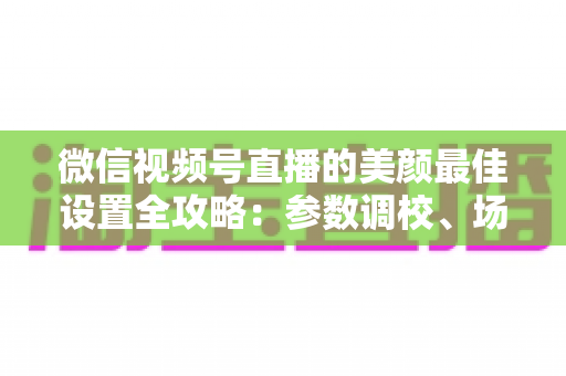 微信视频号直播的美颜最佳设置全攻略:参数调校、场景搭配与避坑指南一次讲透 微信视频号直播的美颜最佳设置全攻略:参数调校、场景搭配与避坑指南一次讲透