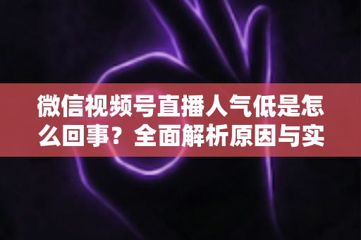微信视频号直播人气低是怎么回事?全面解析原因与实用提升方法 微信视频号直播人气低是怎么回事?全面解析原因与实用提升方法