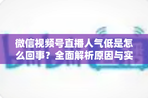 微信视频号直播人气低是怎么回事?全面解析原因与实用提升方法 微信视频号直播人气低是怎么回事?全面解析原因与实用提升方法