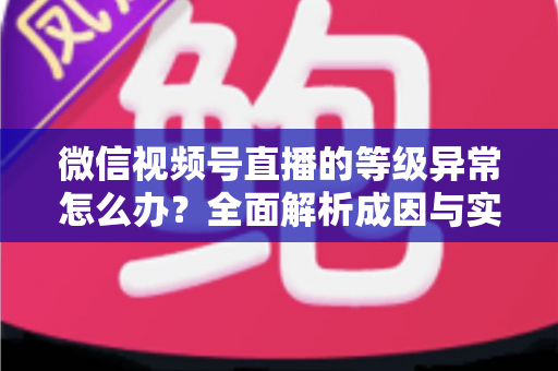 微信视频号直播的等级异常怎么办？全面解析成因与实用解决方案，助你快速恢复账号正常状态