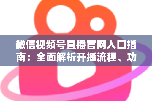 微信视频号直播官网入口指南：全面解析开播流程、功能特点与运营技巧