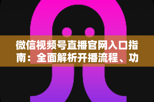 微信视频号直播官网入口指南：全面解析开播流程、功能特点与运营技巧