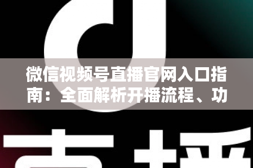 微信视频号直播官网入口指南：全面解析开播流程、功能特点与运营技巧