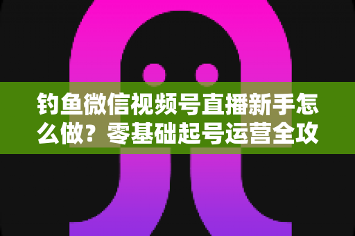 钓鱼微信视频号直播新手怎么做?零基础起号运营全攻略 钓鱼微信视频号直播新手怎么做?零基础起号运营全攻略