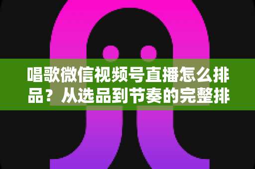 唱歌微信视频号直播怎么排品？从选品到节奏的完整排品攻略，助你打造高转化歌唱直播间