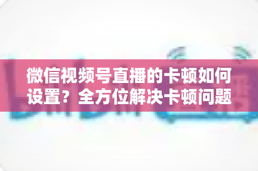 微信视频号直播的卡顿如何设置？全方位解决卡顿问题的实用指南与优化技巧