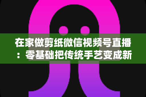 在家做剪纸微信视频号直播:零基础把传统手艺变成新收入的实用指南 在家做剪纸微信视频号直播:零基础把传统手艺变成新收入的实用指南