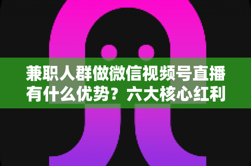 兼职人群做微信视频号直播有什么优势?六大核心红利与新手实操全解析 兼职人群做微信视频号直播有什么优势?六大核心红利与新手实操全解析