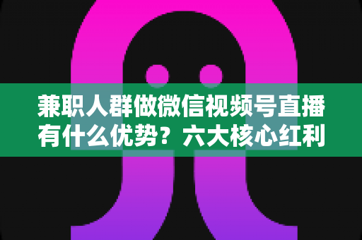 兼职人群做微信视频号直播有什么优势?六大核心红利与新手实操全解析 兼职人群做微信视频号直播有什么优势?六大核心红利与新手实操全解析