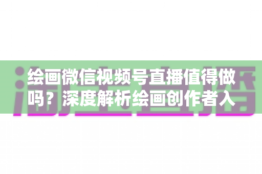 绘画微信视频号直播值得做吗?深度解析绘画创作者入局视频号直播的机遇、挑战与变现路径 绘画微信视频号直播值得做吗?深度解析绘画创作者入局视频号直播的机遇、挑战与变现路径