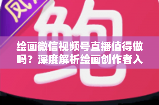 绘画微信视频号直播值得做吗？深度解析绘画创作者入局视频号直播的机遇、挑战与变现路径