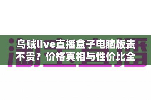乌贼live直播盒子电脑版贵不贵?价格真相与性价比全面解析 乌贼live直播盒子电脑版贵不贵?价格真相与性价比全面解析