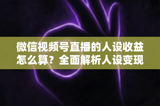 微信视频号直播的人设收益怎么算？全面解析人设变现逻辑、计算方式与提升技巧