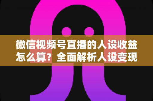 微信视频号直播的人设收益怎么算？全面解析人设变现逻辑、计算方式与提升技巧