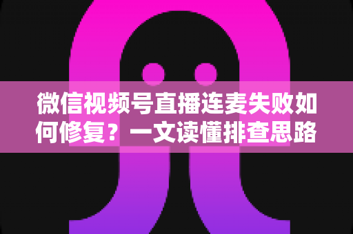 微信视频号直播连麦失败如何修复？一文读懂排查思路与实用解决方案
