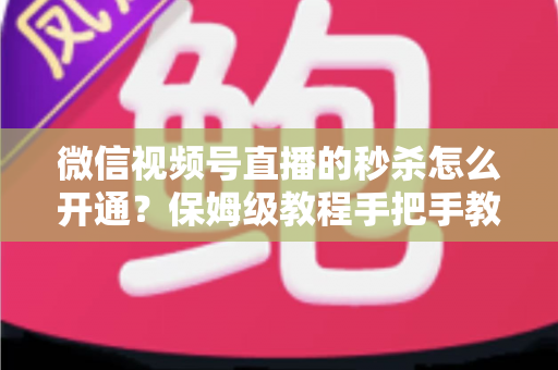 微信视频号直播的秒杀怎么开通？保姆级教程手把手教你玩转直播间限时抢购